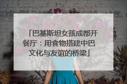 巴基斯坦女孩成都开餐厅：用食物搭建中巴文化与友谊的桥梁