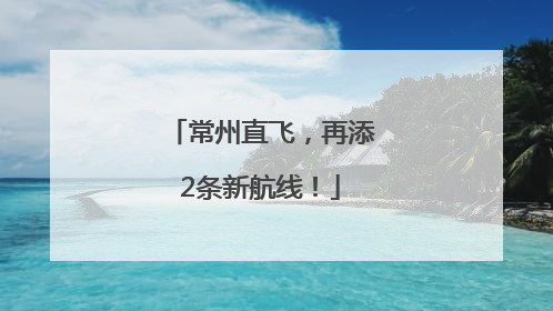 常州直飞，再添2条新航线！