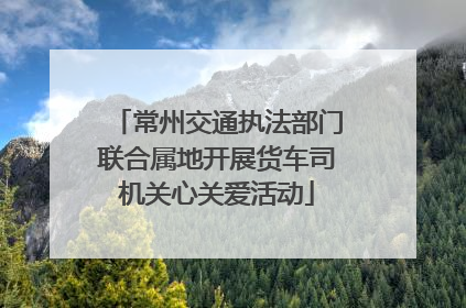 常州交通执法部门联合属地开展货车司机关心关爱活动