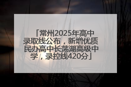 常州2025年高中录取线公布，新增优质民办高中长荡湖高级中学，录控线420分