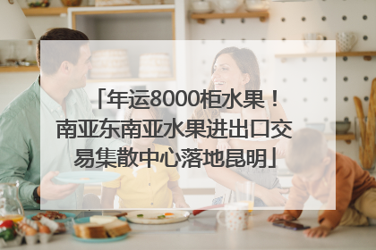年运8000柜水果！南亚东南亚水果进出口交易集散中心落地昆明