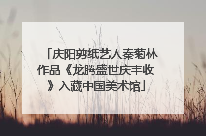 庆阳剪纸艺人秦菊林作品《龙腾盛世庆丰收》入藏中国美术馆