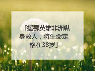 援鄂英雄非洲纵身救人，将生命定格在38岁