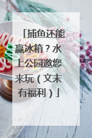 捕鱼还能赢冰箱？水上公园邀您来玩（文末有福利）