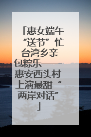 惠女端午“送节”忙 台湾乡亲包粽乐——惠安西头村上演最甜“两岸对话”