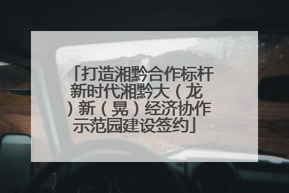 打造湘黔合作标杆 新时代湘黔大（龙）新（晃）经济协作示范园建设签约