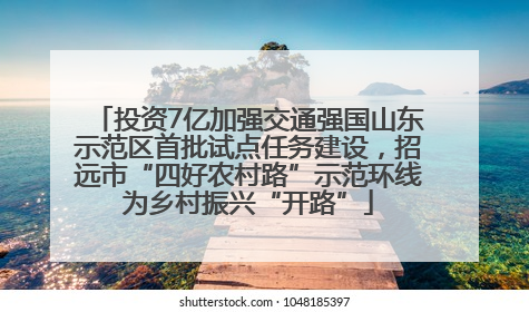 投资7亿加强交通强国山东示范区首批试点任务建设，招远市“四好农村路”示范环线为乡村振兴“开路”