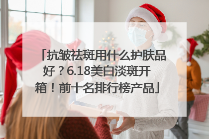 抗皱祛斑用什么护肤品好？6.18美白淡斑开箱！前十名排行榜产品