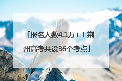 报名人数4.1万+！荆州高考共设36个考点