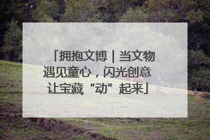 拥抱文博｜当文物遇见童心，闪光创意让宝藏“动”起来