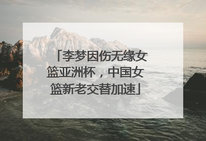 李梦因伤无缘女篮亚洲杯，中国女篮新老交替加速