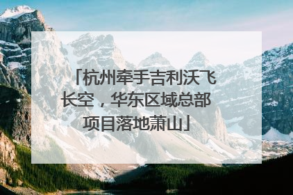 杭州牵手吉利沃飞长空，华东区域总部项目落地萧山