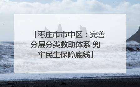 枣庄市市中区：完善分层分类救助体系 兜牢民生保障底线