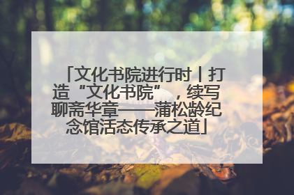 文化书院进行时丨打造“文化书院”，续写聊斋华章——蒲松龄纪念馆活态传承之道