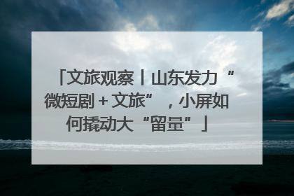 文旅观察丨山东发力“微短剧＋文旅”，小屏如何撬动大“留量”