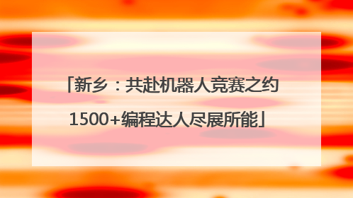 新乡：共赴机器人竞赛之约 1500+编程达人尽展所能