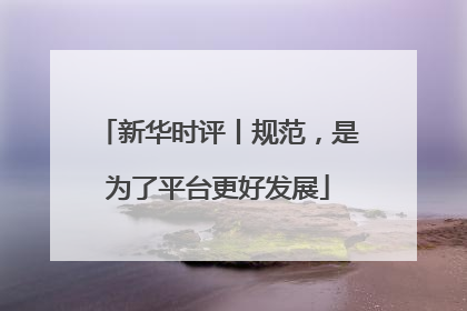新华时评丨规范，是为了平台更好发展