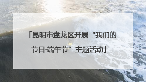 昆明市盘龙区开展“我们的节日·端午节”主题活动