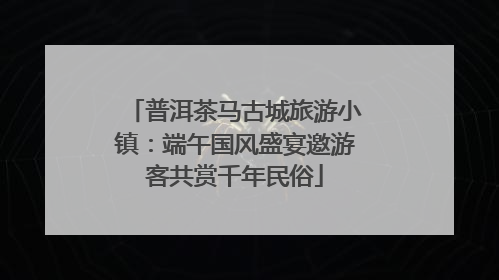 普洱茶马古城旅游小镇：端午国风盛宴邀游客共赏千年民俗