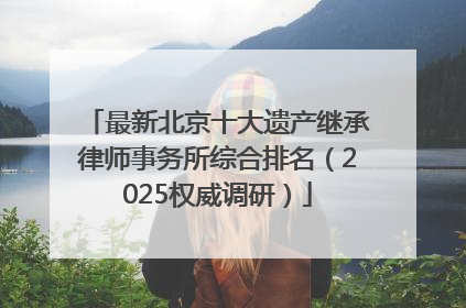 最新北京十大遗产继承律师事务所综合排名（2025权威调研）