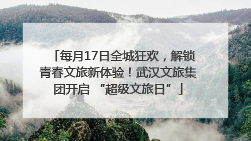 每月17日全城狂欢，解锁青春文旅新体验！武汉文旅集团开启 “超级文旅日”