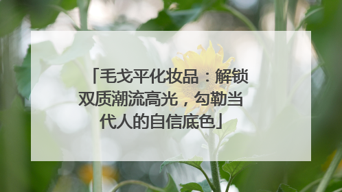 毛戈平化妆品：解锁双质潮流高光，勾勒当代人的自信底色
