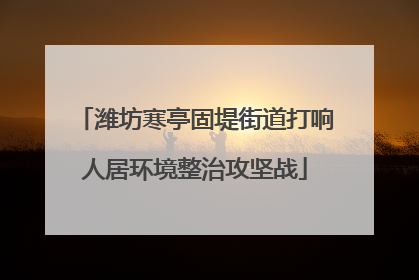 潍坊寒亭固堤街道打响人居环境整治攻坚战