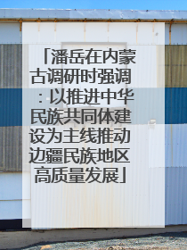 潘岳在内蒙古调研时强调：以推进中华民族共同体建设为主线推动边疆民族地区高质量发展