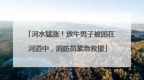 河水猛涨！放牛男子被困在河道中，消防员紧急救援