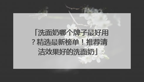 洗面奶哪个牌子最好用？精选最新榜单！推荐清洁效果好的洗面奶