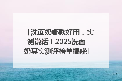 洗面奶哪款好用，实测说话！2025洗面奶真实测评榜单揭晓