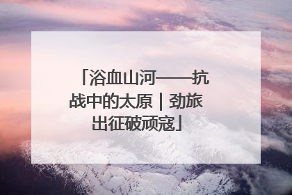 浴血山河——抗战中的太原｜劲旅出征破顽寇