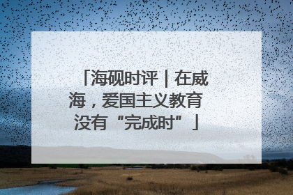海砚时评｜在威海，爱国主义教育没有“完成时”