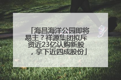 海昌海洋公园即将易主？祥源集团拟斥资近23亿认购新股，拿下近四成股份
