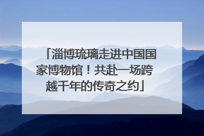 淄博琉璃走进中国国家博物馆！共赴一场跨越千年的传奇之约