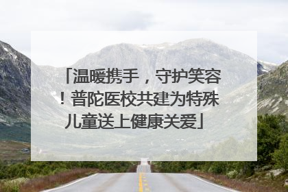 温暖携手，守护笑容！普陀医校共建为特殊儿童送上健康关爱