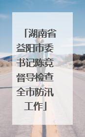 湖南省益阳市委书记陈竞督导检查全市防汛工作