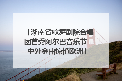 湖南省歌舞剧院合唱团首秀阿尔巴音乐节 中外金曲惊艳欧洲