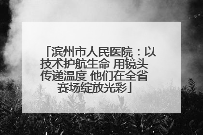滨州市人民医院：以技术护航生命 用镜头传递温度 他们在全省赛场绽放光彩