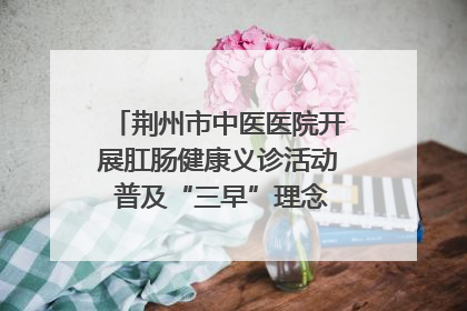 荆州市中医医院开展肛肠健康义诊活动 普及“三早”理念 传递健康生活