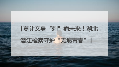 莫让文身“刺”痛未来！湖北潜江检察守护“无痕青春”