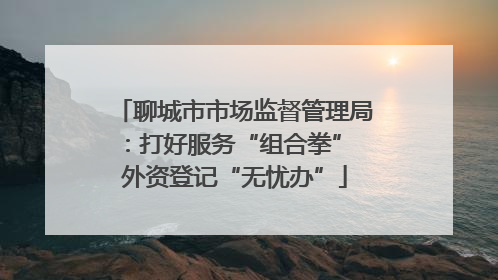 聊城市市场监督管理局：打好服务“组合拳” 外资登记“无忧办”