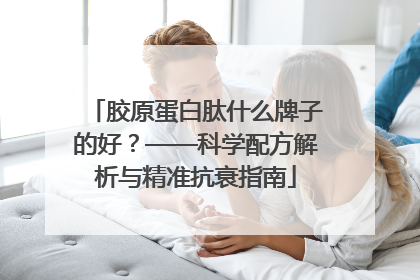 胶原蛋白肽什么牌子的好？——科学配方解析与精准抗衰指南
