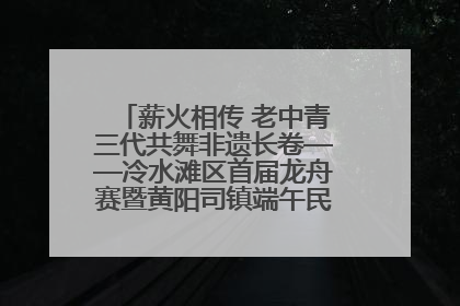 薪火相传 老中青三代共舞非遗长卷——冷水滩区首届龙舟赛暨黄阳司镇端午民俗文化活动侧记