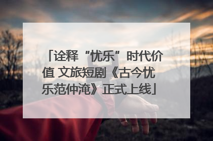 诠释“忧乐”时代价值 文旅短剧《古今忧乐范仲淹》正式上线