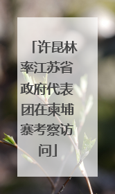 许昆林率江苏省政府代表团在柬埔寨考察访问