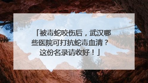 被毒蛇咬伤后，武汉哪些医院可打抗蛇毒血清？这份名录请收好！
