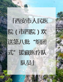 西安市人民医院（市四院）欢送第八批“组团式”援藏医疗队队员