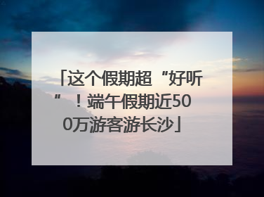 这个假期超“好听”！端午假期近500万游客游长沙