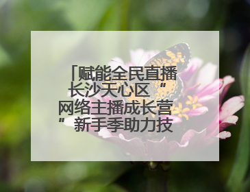 赋能全民直播 长沙天心区“网络主播成长营”新手季助力技能与信心齐飞
